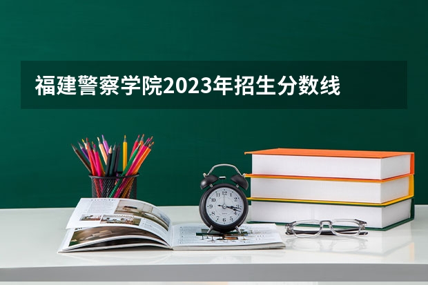 福建警察学院2023年招生分数线 湖南警察学院录取分数线