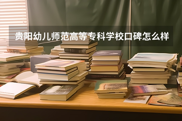 贵阳幼儿师范高等专科学校口碑怎么样，贵阳幼儿师范高等专科学校学校位置在哪