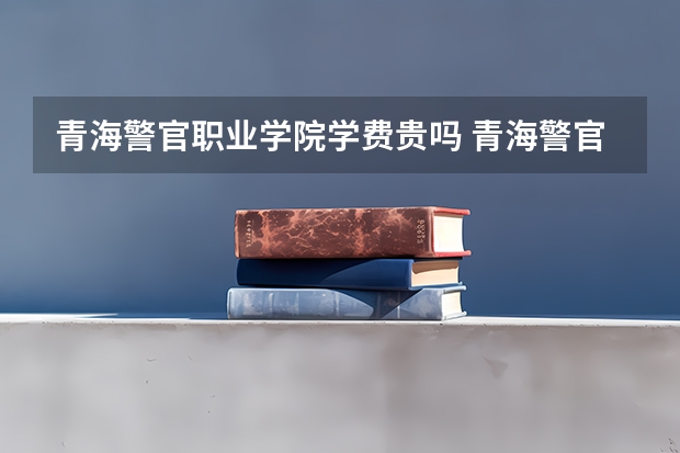 青海警官职业学院学费贵吗 青海警官职业学院校园环境好不好