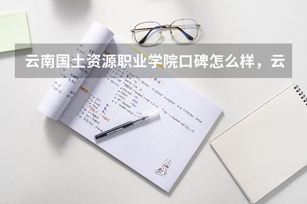 云南国土资源职业学院口碑怎么样，云南国土资源职业学院学校位置在哪