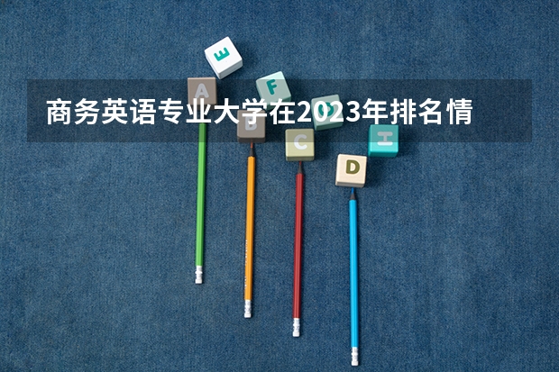 商务英语专业大学在2023年排名情况如何 商务英语专业排名前十的有哪些大学