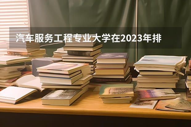 汽车服务工程专业大学在2023年排名情况如何 汽车服务工程专业排名前十的有哪些大学