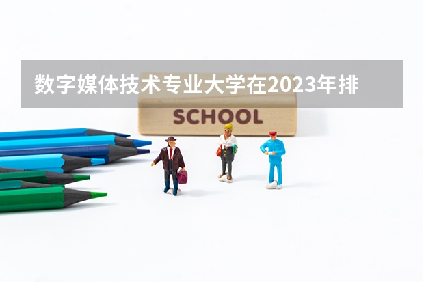 数字媒体技术专业大学在2023年排名情况如何 数字媒体技术专业排名前十的有哪些大学