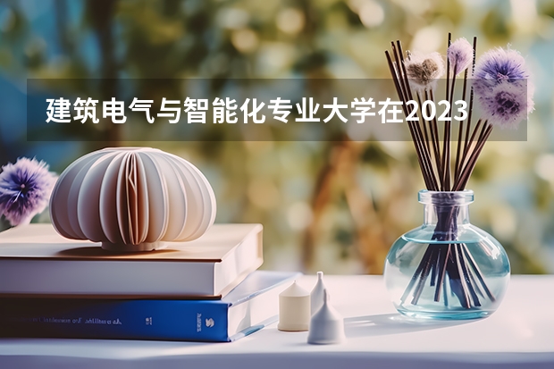 建筑电气与智能化专业大学在2023年排名情况如何 建筑电气与智能化专业排名前十的有哪些大学