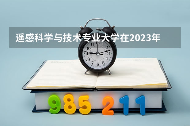 遥感科学与技术专业大学在2023年排名情况如何 遥感科学与技术专业排名前十的有哪些大学