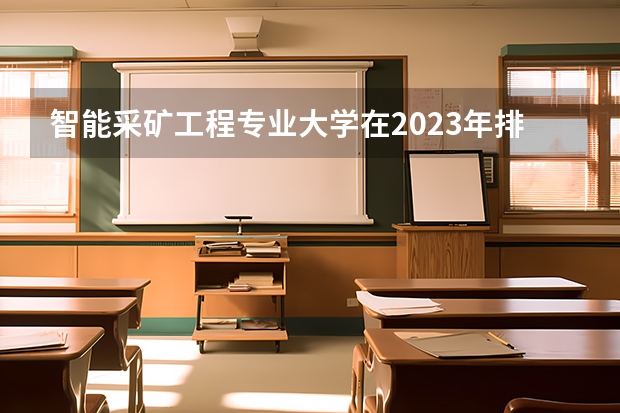 智能采矿工程专业大学在2023年排名情况如何 智能采矿工程专业排名前十的有哪些大学