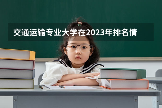 交通运输专业大学在2023年排名情况如何 交通运输专业排名前十的有哪些大学