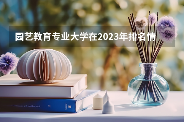 园艺教育专业大学在2023年排名情况如何 园艺教育专业排名前十的有哪些大学