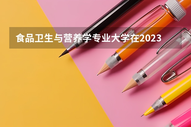 食品卫生与营养学专业大学在2023年排名情况如何 食品卫生与营养学专业排名前十的有哪些大学