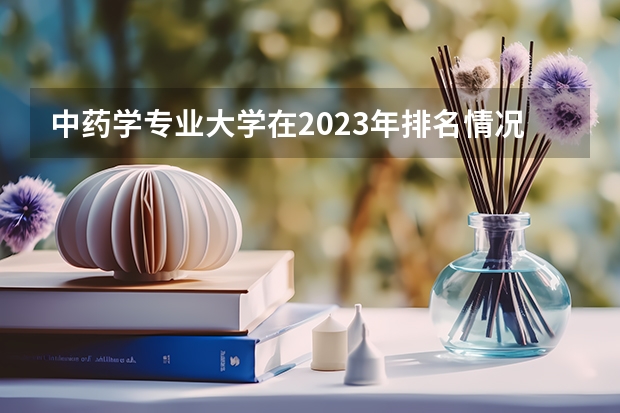 中药学专业大学在2023年排名情况如何 中药学专业排名前十的有哪些大学