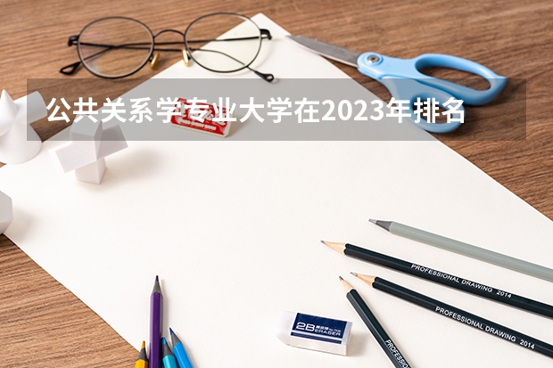 公共关系学专业大学在2023年排名情况如何 公共关系学专业排名前十的有哪些大学