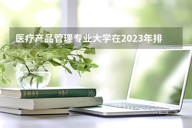 医疗产品管理专业大学在2023年排名情况如何 医疗产品管理专业排名前十的有哪些大学