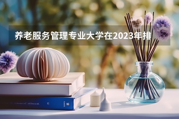 养老服务管理专业大学在2023年排名情况如何 养老服务管理专业排名前十的有哪些大学