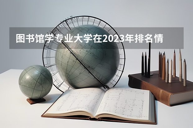 图书馆学专业大学在2023年排名情况如何 图书馆学专业排名前十的有哪些大学