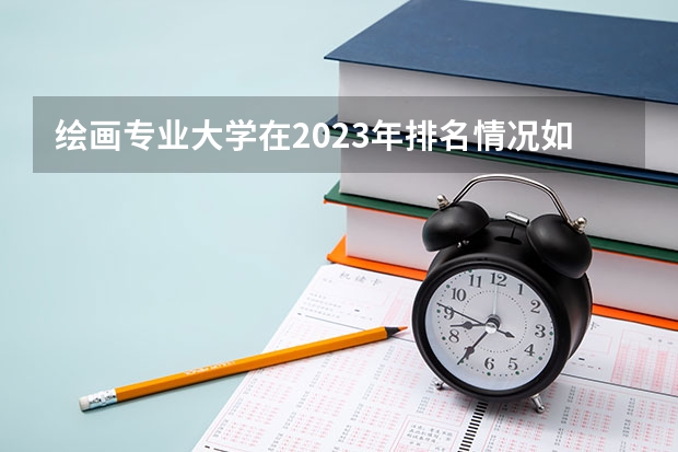绘画专业大学在2023年排名情况如何 绘画专业排名前十的有哪些大学