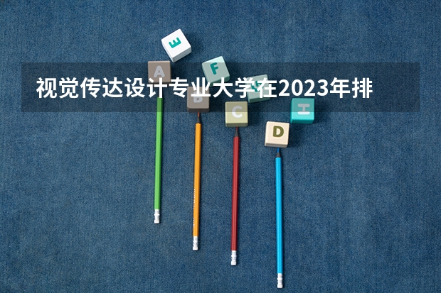 视觉传达设计专业大学在2023年排名情况如何 视觉传达设计专业排名前十的有哪些大学