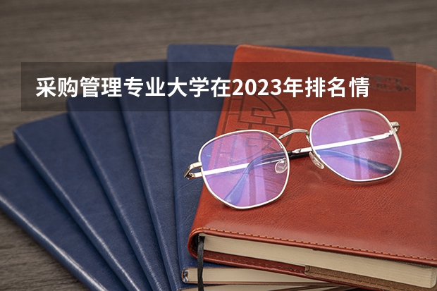 采购管理专业大学在2023年排名情况如何 采购管理专业排名前十的有哪些大学