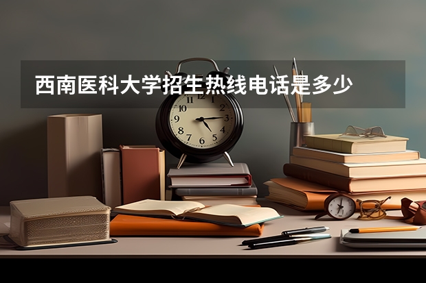 西南医科大学招生热线电话是多少