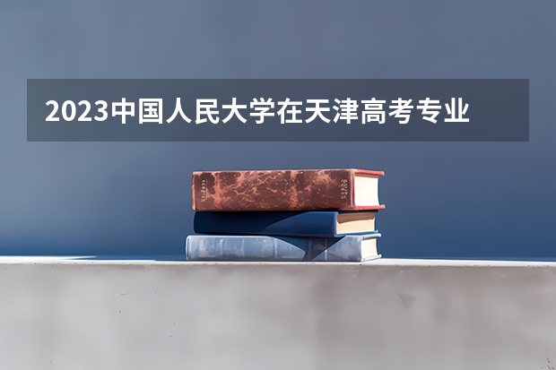 2023中国人民大学在天津高考专业招生计划人数是多少