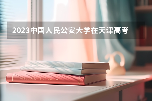 2023中国人民公安大学在天津高考专业招生计划人数是多少