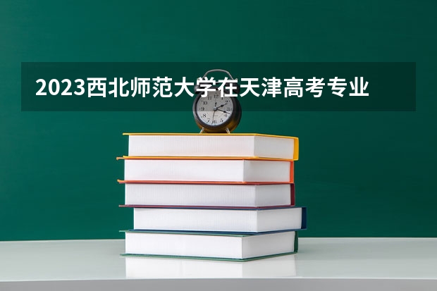 2023西北师范大学在天津高考专业招生计划人数是多少