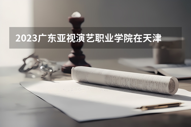 2023广东亚视演艺职业学院在天津高考专业招生计划人数是多少