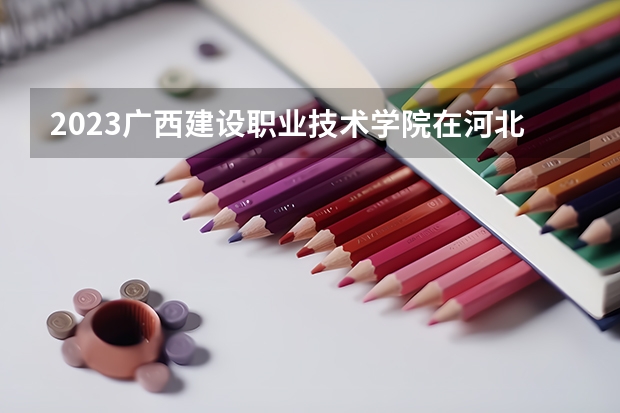 2023广西建设职业技术学院在河北高考专业招生计划人数是多少