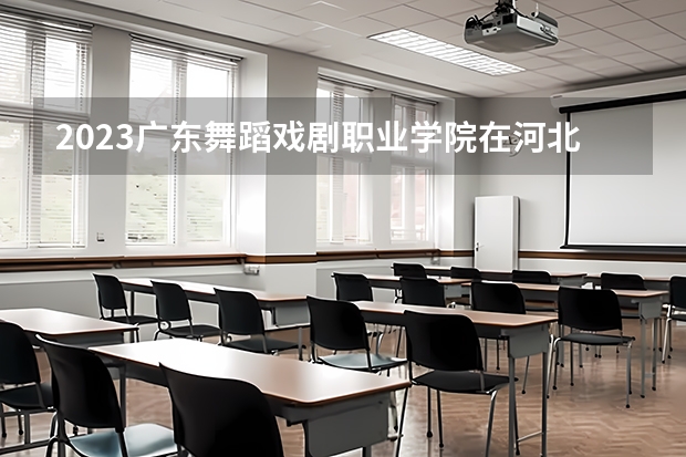 2023广东舞蹈戏剧职业学院在河北高考专业招生计划人数是多少