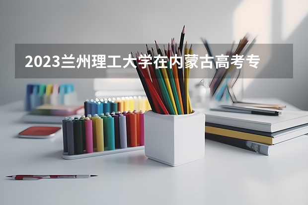 2023兰州理工大学在内蒙古高考专业招生计划人数是多少