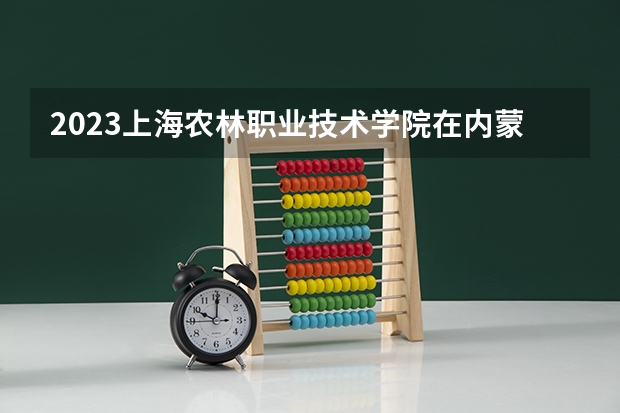 2023上海农林职业技术学院在内蒙古高考专业招生计划人数是多少