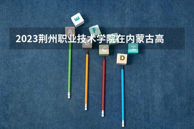 2023荆州职业技术学院在内蒙古高考专业招生计划人数是多少