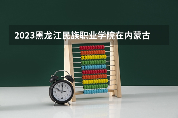 2023黑龙江民族职业学院在内蒙古高考专业招生计划人数是多少