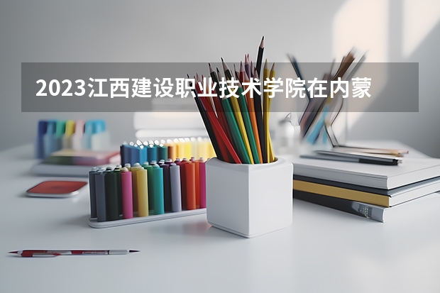 2023江西建设职业技术学院在内蒙古高考专业招生计划人数是多少