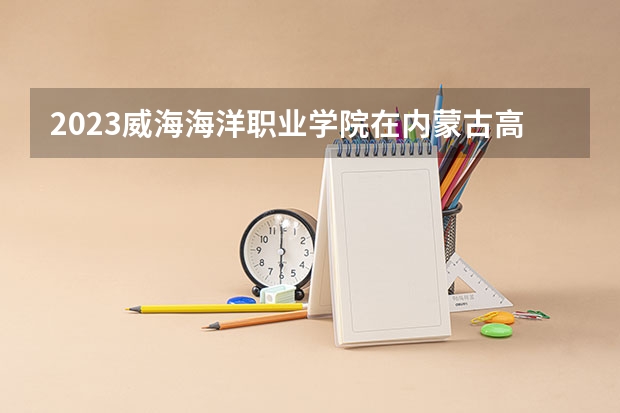 2023威海海洋职业学院在内蒙古高考专业招生计划人数是多少
