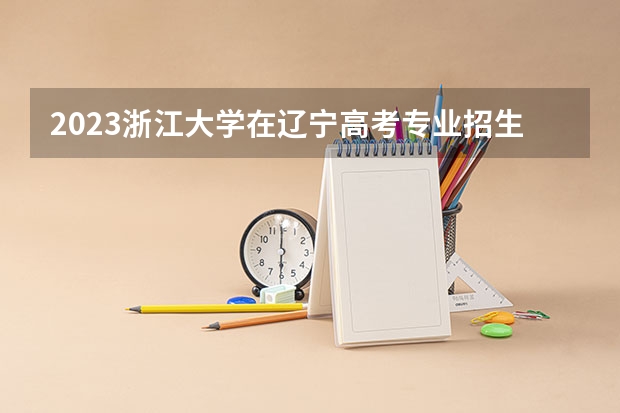 2023浙江大学在辽宁高考专业招生计划人数是多少