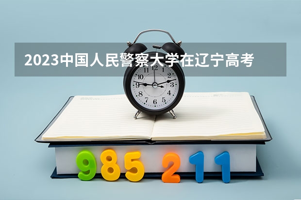 2023中国人民警察大学在辽宁高考专业招生计划人数是多少