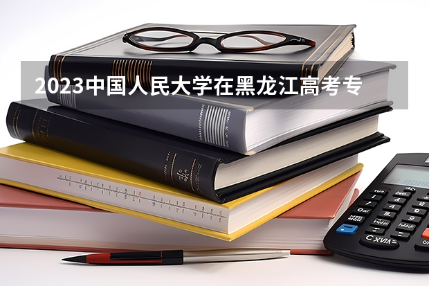 2023中国人民大学在黑龙江高考专业招生计划人数是多少