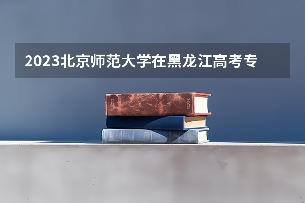 2023北京师范大学在黑龙江高考专业招生计划人数是多少