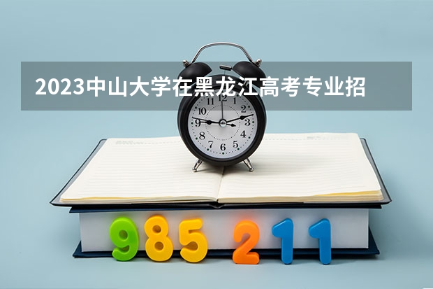 2023中山大学在黑龙江高考专业招生计划人数是多少
