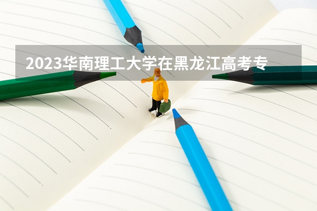 2023华南理工大学在黑龙江高考专业招生计划人数是多少