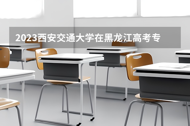 2023西安交通大学在黑龙江高考专业招生计划人数是多少