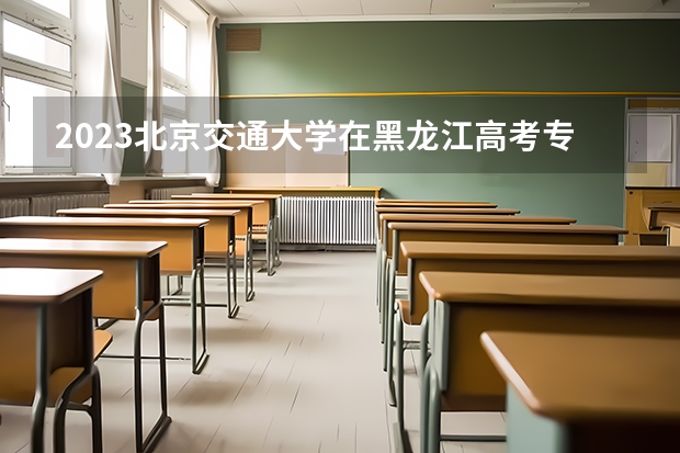 2023北京交通大学在黑龙江高考专业招生计划人数是多少