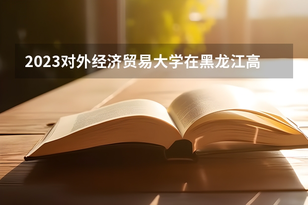 2023对外经济贸易大学在黑龙江高考专业招生计划人数是多少
