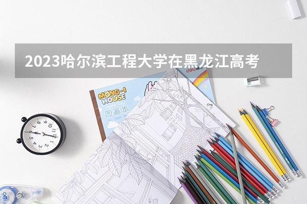 2023哈尔滨工程大学在黑龙江高考专业招生计划人数是多少
