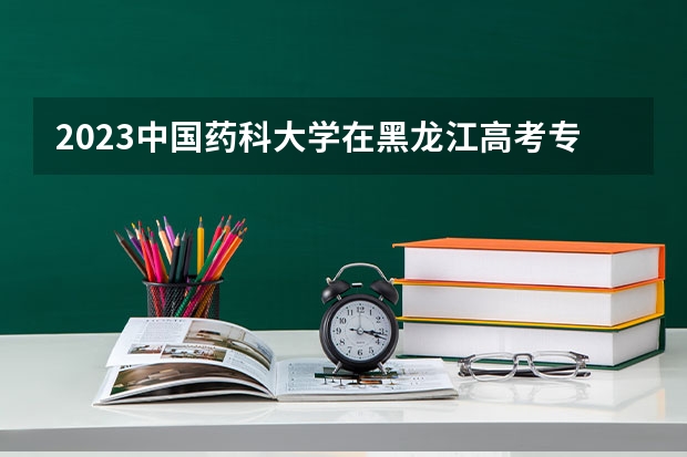 2023中国药科大学在黑龙江高考专业招生计划人数是多少