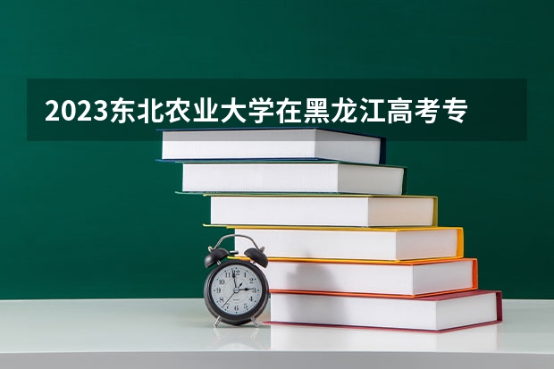 2023东北农业大学在黑龙江高考专业招生计划人数是多少