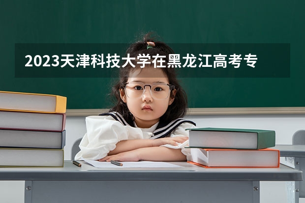 2023天津科技大学在黑龙江高考专业招生计划人数是多少