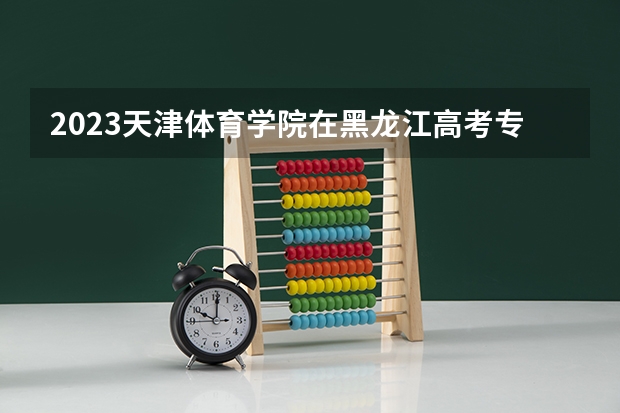 2023天津体育学院在黑龙江高考专业招生计划人数是多少