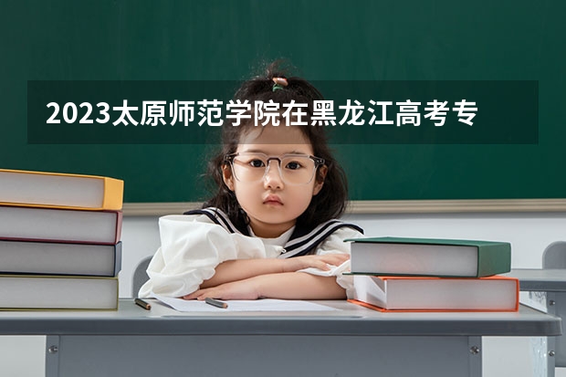 2023太原师范学院在黑龙江高考专业招生计划人数是多少