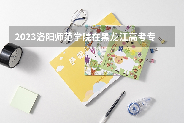 2023洛阳师范学院在黑龙江高考专业招生计划人数是多少